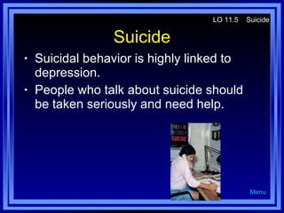 Suicide Suicidal behavior is highly linked to depression. People who talk about suicide should be taken seriously and need help. LO 11.5  Suicide Menu 