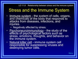 Stress and the Immune System Immune system  - the system of cells, organs, and chemicals of the body that responds to attacks from diseases, infections, and injuries. Negatively affected by stress. Psychoneuroimmunology  - the study of the effects of psychological factors such as stress, emotions, thoughts, and behavior on the immune system. Natural killer cell  - immune system cell responsible for suppressing viruses and destroying tumor cells. LO 11.8  Relationship between stress and the immune system Menu 