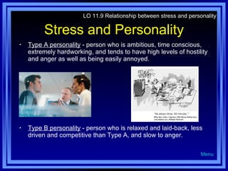 Stress and Personality Type A personality  - person who is ambitious, time conscious, extremely hardworking, and tends to have high levels of hostility and anger as well as being easily annoyed. Type B personality  - person who is relaxed and laid-back, less driven and competitive than Type A, and slow to anger. LO 11.9 Relationship between stress and personality Menu 