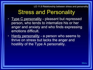 Stress and Personality Type C personality  - pleasant but repressed person, who tends to internalize his or her anger and anxiety and who finds expressing emotions difficult. Hardy personality  - a person who seems to thrive on stress but lacks the anger and hostility of the Type A personality. LO 11.9 Relationship between stress and personality Menu 