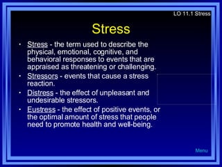 Stress Stress  - the term used to describe the physical, emotional, cognitive, and behavioral responses to events that are appraised as threatening or challenging. Stressors  - events that cause a stress reaction. Distress  - the effect of unpleasant and undesirable stressors. Eustress  - the effect of positive events, or the optimal amount of stress that people need to promote health and well-being. LO 11.1 Stress Menu 