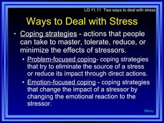 Ways to Deal with Stress Coping strategies  - actions that people can take to master, tolerate, reduce, or minimize the effects of stressors. Problem-focused coping - coping strategies that try to eliminate the source of a stress or reduce its impact through direct actions. Emotion-focused coping  - coping strategies that change the impact of a stressor by changing the emotional reaction to the stressor. LO 11.11  Two ways to deal with stress Menu 