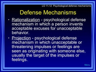Defense Mechanisms Rationalization  - psychological defense mechanism in which a person invents acceptable excuses for unacceptable behavior. Projection  - psychological defense mechanism in which unacceptable or threatening impulses or feelings are seen as originating with someone else, usually the target of the impulses or feelings. LO 11.12  Psychological defense mechanisms Menu 