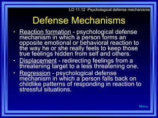 Defense Mechanisms Reaction formation  - psychological defense mechanism in which a person forms an opposite emotional or behavioral reaction to the way he or she really feels to keep those true feelings hidden from self and others. Displacement  - redirecting feelings from a threatening target to a less threatening one.  Regression  - psychological defense mechanism in which a person falls back on childlike patterns of responding in reaction to stressful situations. LO 11.12  Psychological defense mechanisms Menu 