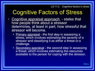 Cognitive Factors of Stress Cognitive appraisal approach  - states that how people think about a stressor determines, at least in part, how stressful that stressor will become. Primary appraisal  - the first step in assessing a stress, which involves estimating the severity of a stressor and classifying it as either a threat or a challenge. Secondary appraisal  - the second step in assessing a threat, which involves estimating the resources available to the person for coping with the stressor. LO 11.2  Cognitive factors in stress Menu 