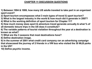 CHAPTER 11 DISCUSSION QUESTIONS


1) Between 1994 & 1999, how many US adults traveled to take part in an organized
sport event?
2) Sport tourism encompasses what 3 main types of travel & sport tourism?
3) What is the largest industry in the world & how much did it generate in 2007?
4) What is the working definition of sport tourism for Chapter 11?
5) How much money does sport & adventure travel generate annually & what % of
all domestic leisure trips in the US does it constitute?
6) The variable patterns of tourist visitation throughout the year at a destination is
known as what?
7) What are the 3 seasons that most destinations have?
8) Define destination image.
9) In the summer of 2001 what credit card company ran an advertising campaign
that showcased the journey of 2 friends in a VW bus who visited the 30 MLB parks
in the US?
10) Define psychic income.
 