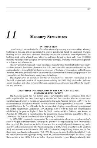 187




11                          Masonry Structures

                                        INTRODUCTION
    Load-bearing construction in the affected area is mostly masonry, with some adobe. Masonry
buildings in the area are not designed, but merely constructed based on traditional practices
that may include some rules of thumb. Masonry construction constitutes over 95 percent of the
building stock in the affected area, which by and large did not perform well. Over 1,200,000
masonry buildings either collapsed or were severely damaged. Masonry construction is present
in both rural and urban areas.
    Masonry construction in each region has special characteristics due to the bias towards locally
available material, limitations of construction skills, and constraints to construction activity. Past
earthquakes have highlighted the inherent weaknesses of this type of construction, and the lessons
from the 2001 Bhuj earthquake offer yet another vivid demonstration to the local populace of the
vulnerability of their hand-made, unengineered dwellings.
    This chapter gives an account of the state of the practice of masonry construction in the
Kachchh region and a review of its performance during the 2001 Bhuj earthquake. Relevant
Indian Standards and other pertinent literature on masonry construction available in the country
are also presented.

              GROWTH OF CONSTRUCTION IN THE KACHCHH REGION:
                                 HISTORICAL PERSPECTIVE
    The Kachchh region has two distinct eras of development. Early construction took place
under royal families that lived in the region over the past five centuries. More recent and more
significant construction in the region was driven by the India-Pakistan partition in 1947. On the
recommendation of Mahatma Gandhi, the Government of India granted 6,070 hectares (15,000
acres) of land near the Port of Kandla for the purpose of developing a township and commissioned
the Sindhu Resettlement Corporation (SRC) Limited in 1948 with the main aim of settling and
rehabilitating the persons displaced from the Sindh province of West Pakistan, now known as
Pakistan. In 1955, after a careful review, the government revised the land available to SRC to
2,600 acres; the Port of Kandla received an adjoining 4,320 acres.
    By 1958, SRC completed a major part of the construction in two locations, which are today’s
cities of Adipur and Gandhidham. However, the growth of the region during 1950-1960 was less
than expected. The slow increase in livelihood was due to marginal growth in commerce, trade,
industry, and communications. The Anjar earthquake in 1956, whose epicenter was 55 km from
Bhuj, and two wars with Pakistan in 1965 and 1971 also discouraged many settlers, and, in fact,
there was a significant exodus during 1960-1970. However, the growth of the Kandla Port Trust,
the construction of new highways during the 1970s, and the commissioning of the Broad Gauge
Railway line in the 1980s, led to an influx of people into the region. Though relatively little