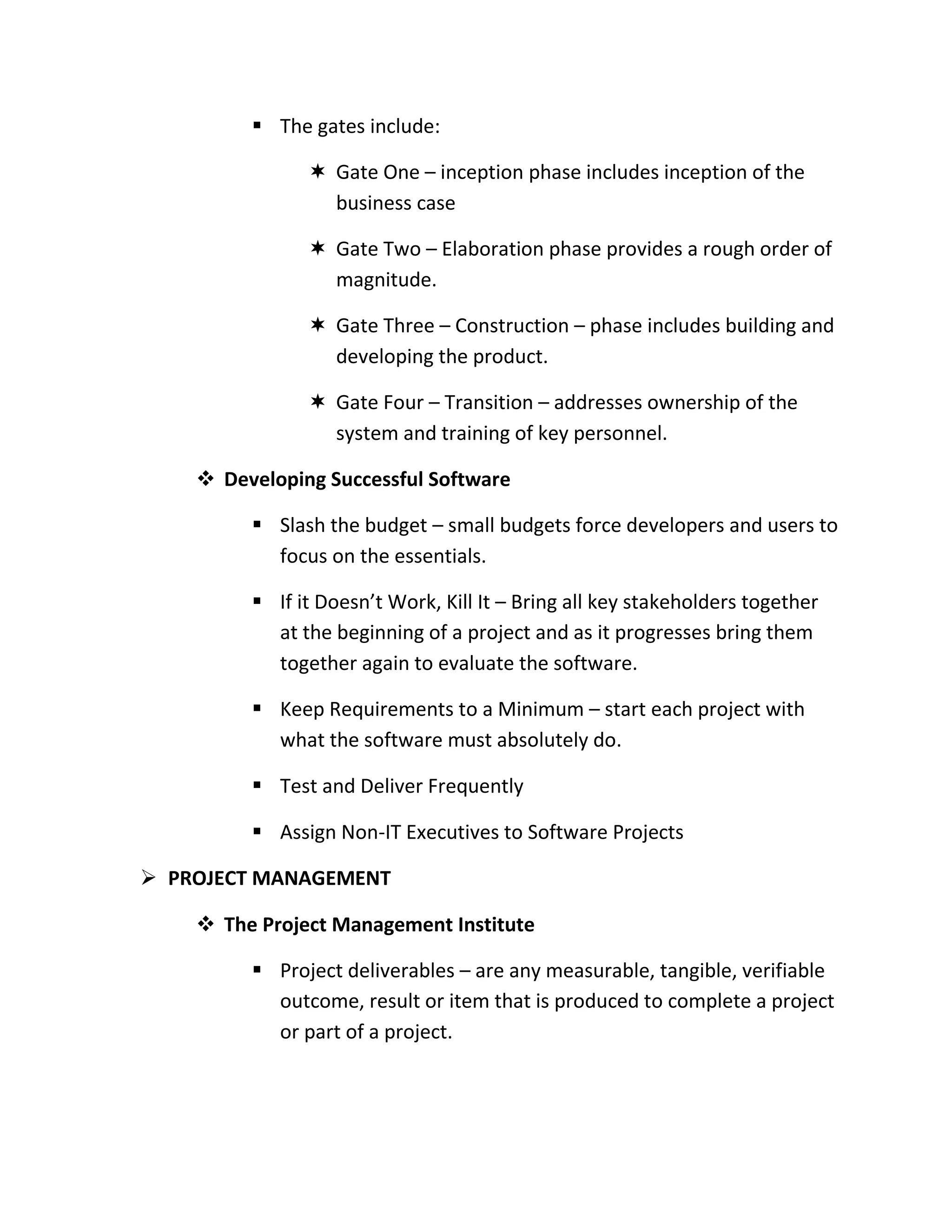  The gates include:

                Gate One – inception phase includes inception of the
                 business case

                Gate Two – Elaboration phase provides a rough order of
                 magnitude.

                Gate Three – Construction – phase includes building and
                 developing the product.

                Gate Four – Transition – addresses ownership of the
                 system and training of key personnel.

     Developing Successful Software

          Slash the budget – small budgets force developers and users to
           focus on the essentials.

          If it Doesn’t Work, Kill It – Bring all key stakeholders together
           at the beginning of a project and as it progresses bring them
           together again to evaluate the software.

          Keep Requirements to a Minimum – start each project with
           what the software must absolutely do.

          Test and Deliver Frequently

          Assign Non-IT Executives to Software Projects

 PROJECT MANAGEMENT

     The Project Management Institute

          Project deliverables – are any measurable, tangible, verifiable
           outcome, result or item that is produced to complete a project
           or part of a project.
 