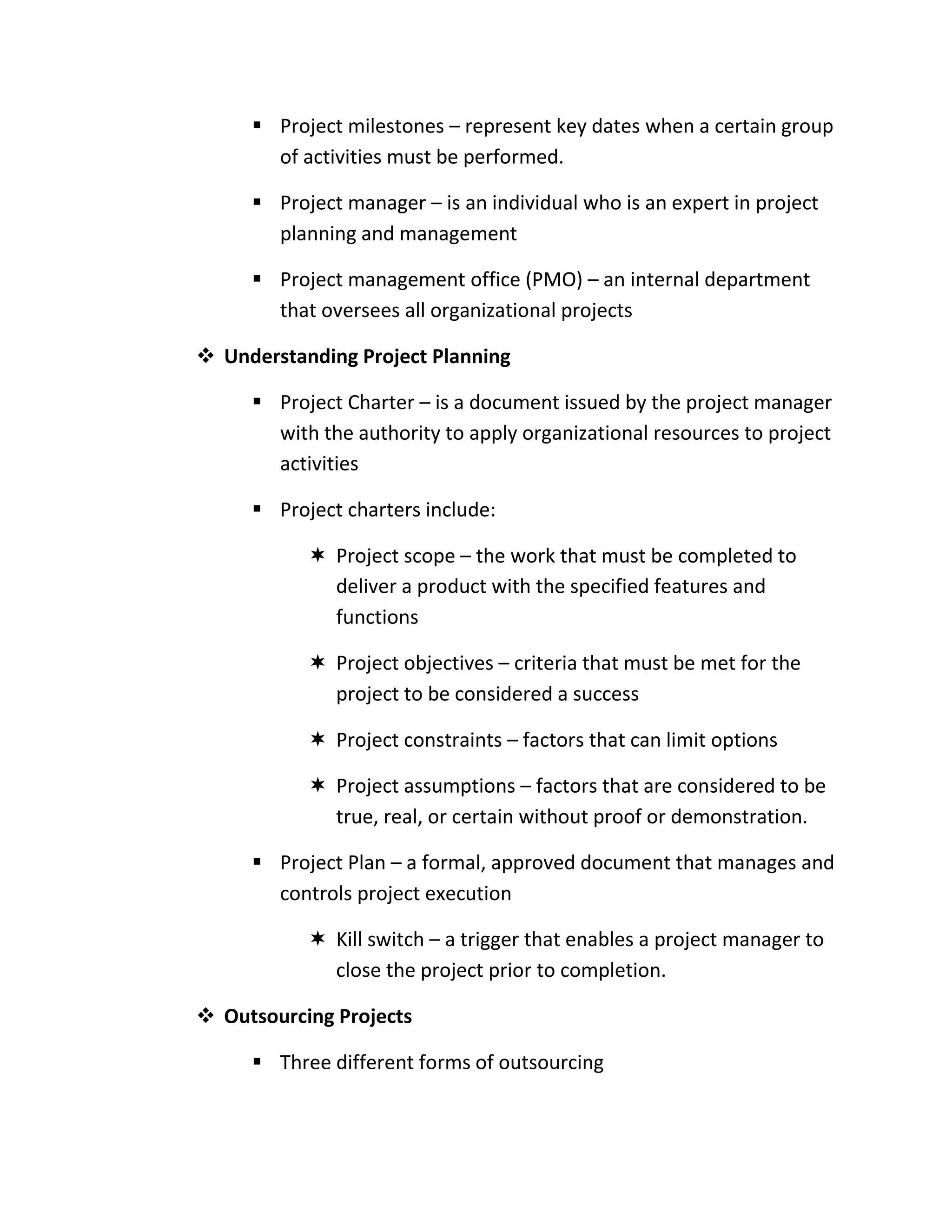  Project milestones – represent key dates when a certain group
       of activities must be performed.

      Project manager – is an individual who is an expert in project
       planning and management

      Project management office (PMO) – an internal department
       that oversees all organizational projects

 Understanding Project Planning

      Project Charter – is a document issued by the project manager
       with the authority to apply organizational resources to project
       activities

      Project charters include:

            Project scope – the work that must be completed to
             deliver a product with the specified features and
             functions

            Project objectives – criteria that must be met for the
             project to be considered a success

            Project constraints – factors that can limit options

            Project assumptions – factors that are considered to be
             true, real, or certain without proof or demonstration.

      Project Plan – a formal, approved document that manages and
       controls project execution

            Kill switch – a trigger that enables a project manager to
             close the project prior to completion.

 Outsourcing Projects

      Three different forms of outsourcing
 