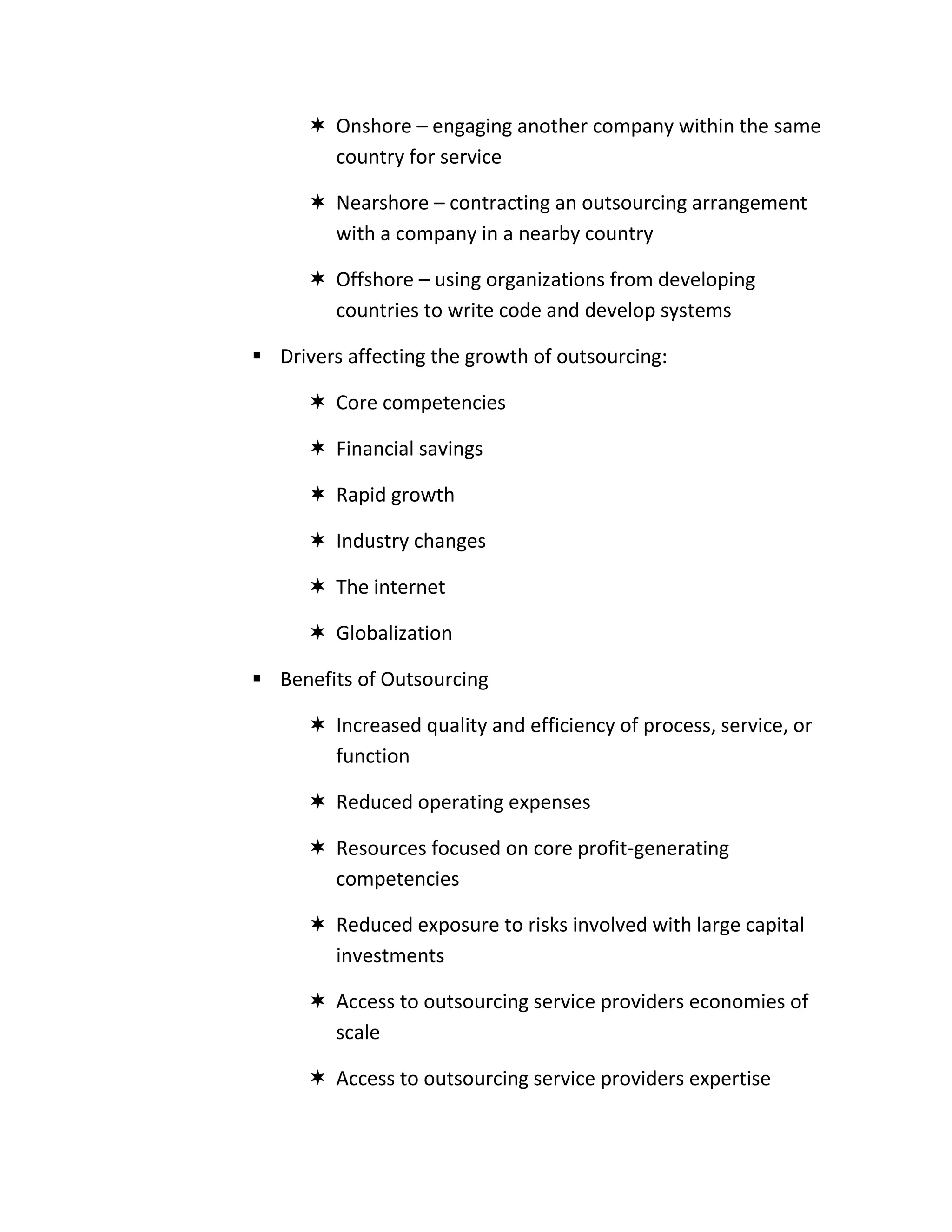  Onshore – engaging another company within the same
        country for service

       Nearshore – contracting an outsourcing arrangement
        with a company in a nearby country

       Offshore – using organizations from developing
        countries to write code and develop systems

 Drivers affecting the growth of outsourcing:

       Core competencies

       Financial savings

       Rapid growth

       Industry changes

       The internet

       Globalization

 Benefits of Outsourcing

       Increased quality and efficiency of process, service, or
        function

       Reduced operating expenses

       Resources focused on core profit-generating
        competencies

       Reduced exposure to risks involved with large capital
        investments

       Access to outsourcing service providers economies of
        scale

       Access to outsourcing service providers expertise
 