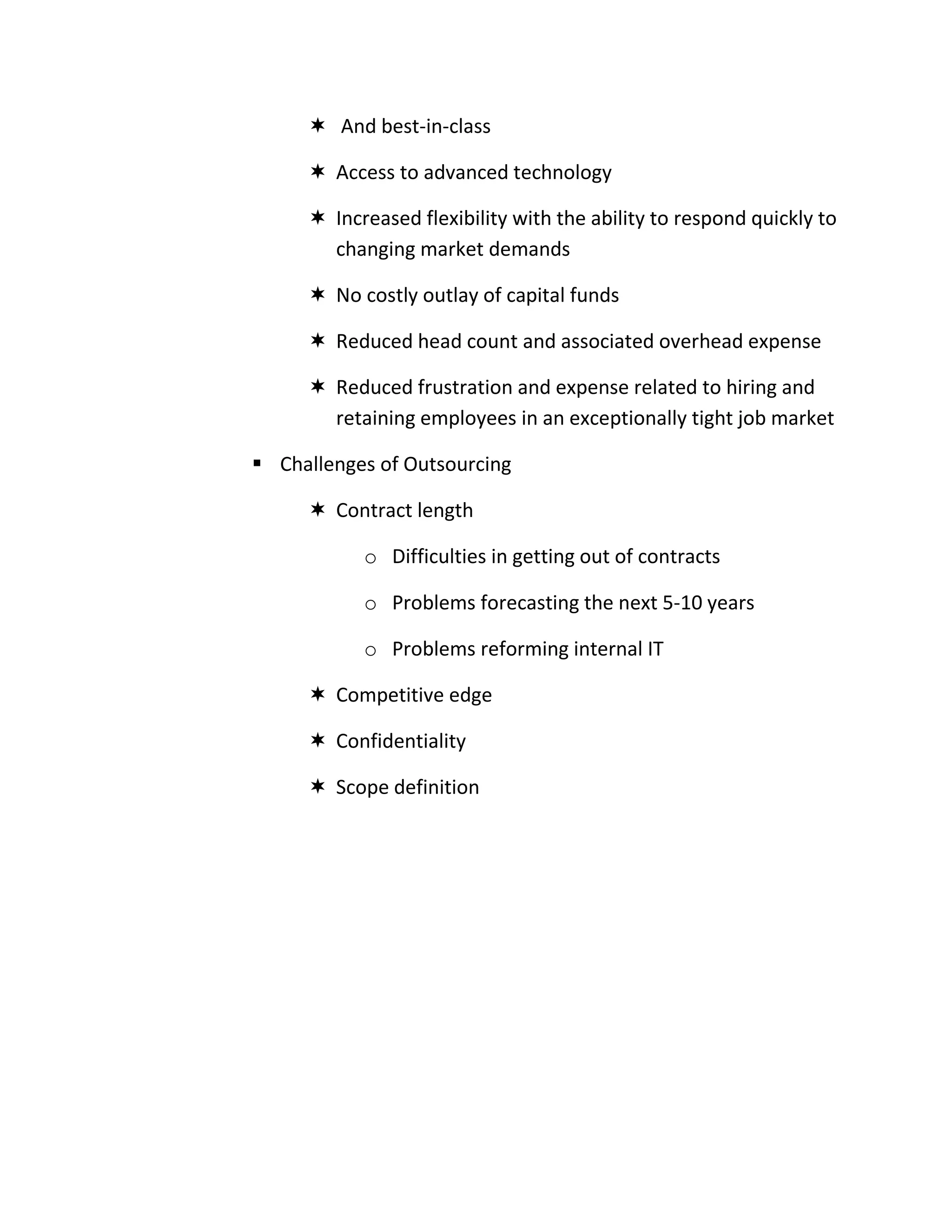  And best-in-class

      Access to advanced technology

      Increased flexibility with the ability to respond quickly to
       changing market demands

      No costly outlay of capital funds

      Reduced head count and associated overhead expense

      Reduced frustration and expense related to hiring and
       retaining employees in an exceptionally tight job market

 Challenges of Outsourcing

      Contract length

           o Difficulties in getting out of contracts

           o Problems forecasting the next 5-10 years

           o Problems reforming internal IT

      Competitive edge

      Confidentiality

      Scope definition
 