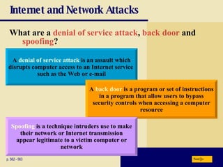 Internet and Network Attacks What are a  denial of service attack ,   back door  and  spoofing ? p. 562 - 563 A  denial of service attack  is an assault which disrupts computer access to an Internet service  such as the Web or e-mail A  back door  is a program or set of instructions in a program that allow users to bypass security controls when accessing a computer resource Spoofing  is a technique intruders use to make their network or Internet transmission appear legitimate to a victim computer or network Next 