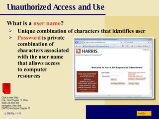 Unauthorized Access and Use What is a  user name ? p. 566 Fig. 11-10 Unique combination of characters that identifies user Password  is private  combination of  characters associated  with the user name  that allows access  to computer  resources Next Click to view Web  Link, click Chapter 11, Click  Web Link from left  navigation, then click  CAPTCHAs below Chapter 11 
