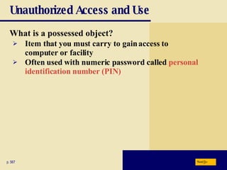 Unauthorized Access and Use What is a possessed object? p. 567 Item that you must carry to gain access to  computer or facility Often used with numeric password called  personal  identification number (PIN) Next 