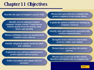Chapter 11 Objectives Describe the types of computer security risks Identify ways to safeguard against computer viruses, worms, Trojan horses,  botnets, denial of service attacks, back doors, and spoofing Discuss techniques to prevent unauthorized computer access and use Identify safeguards against hardware theft and vandalism Explain the ways software manufacturers protect against software piracy Define encryption and explain why it is necessary Discuss the types of devices available that protect computers from system failure Explain the options available for backing up computer resources Identify risks and safeguards associated with wireless communications Recognize issues related to information accuracy, rights, and conduct Discuss issues surrounding information privacy Discuss ways to prevent health-related disorders and injuries due to computer use Next 