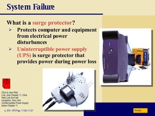 System Failure What is a  surge protector ? p. 574 - 575 Figs. 11-20–11-21 Protects computer and equipment from electrical power disturbances Uninterruptible power supply (UPS)  is surge protector that provides power during power loss Next Click to view Web  Link, click Chapter 11, Click  Web Link from left  navigation, then click  Uninterruptible Power Supply below Chapter 11 