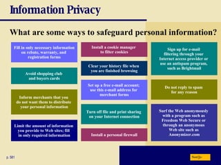 Information Privacy What are some ways to safeguard personal information? p. 581 Fill in only necessary information on rebate, warranty, and  registration forms Avoid shopping club  and buyers cards Install a cookie manager  to filter cookies Inform merchants that you  do not want them to distribute  your personal information Limit the amount of information  you provide to Web sites; fill  in only required information Clear your history file when  you are finished browsing Set up a free e-mail account;  use this e-mail address for  merchant forms Turn off file and print sharing  on your Internet connection Install a personal firewall Sign up for e-mail  filtering through your  Internet access provider or  use an antispam program,  such as Brightmail Do not reply to spam  for any reason Surf the Web anonymously  with a program such as  Freedom Web Secure or  through an anonymous  Web site such as  Anonymizer.com Next 