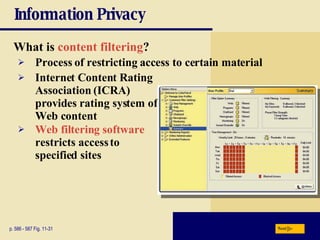 Information Privacy What is  content filtering ? p. 586 - 587 Fig. 11-31 Process of restricting access to certain material Internet Content Rating Association (ICRA)   provides rating system of Web content Web filtering software   restricts access to specified sites Next 
