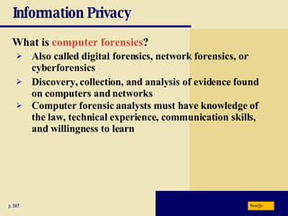 Information Privacy What is  computer forensics ? p. 587 Also called digital forensics, network forensics, or cyberforensics Discovery, collection, and analysis of evidence found on computers and networks Computer forensic analysts must have knowledge of the law, technical experience, communication skills, and willingness to learn Next 