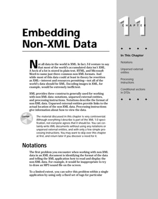 11
                                                                                CHAPTER


Embedding
Non-XML Data                                                                   ✦      ✦       ✦    ✦

                                                                               In This Chapter



          N                                                                    Notations
                ot all data in the world is XML. In fact, I’d venture to say
                that most of the world’s accumulated data isn’t XML.
                                                                               Unparsed external
          A heck of a lot is stored in plain text, HTML, and Microsoft
                                                                               entities
          Word-to name just three common non-XML formats. And
          while most of this data could at least in theory be rewritten
                                                                               Processing
          as XML—interest and resources permitting—not all of the
                                                                               instructions
          world’s data should be XML. Encoding images in XML, for
          example, would be extremely inefficient.
                                                                               Conditional sections
                                                                               in DTDs
          XML provides three constructs generally used for working
          with non-XML data: notations, unparsed external entities,
                                                                               ✦      ✦       ✦    ✦
          and processing instructions. Notations describe the format of
          non-XML data. Unparsed external entities provide links to the
          actual location of the non-XML data. Processing instructions
          give information about how to view the data.

               The material discussed in this chapter is very controversial.
Caution
               Although everything I describe is part of the XML 1.0 speci-
               fication, not everyone agrees that it should be. You can cer-
               tainly write XML documents without using any notations or
               unparsed external entities, and with only a few simple pro-
               cessing instructions. You may want to skip over this chapter
               at first, and return later if you discover a need for it.


Notations
          The first problem you encounter when working with non-XML
          data in an XML document is identifying the format of the data
          and telling the XML application how to read and display the
          non-XML data. For example, it would be inappropriate to try
          to draw an MP3 sound file on the screen.

          To a limited extent, you can solve this problem within a single
          application by using only a fixed set of tags for particular
 