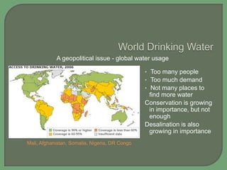 A geopolitical issue - global water usage
• Too many people
• Too much demand
• Not many places to

find more water
Conservation is growing
in importance, but not
enough
Desalination is also
growing in importance
Mali, Afghanistan, Somalia, Nigeria, DR Congo

 