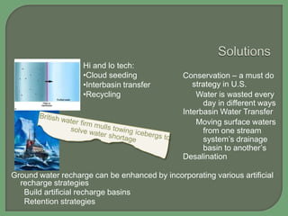 Hi and lo tech:
•Cloud seeding
•Interbasin transfer
•Recycling

Conservation – a must do
strategy in U.S.
Water is wasted every
day in different ways
Interbasin Water Transfer
Moving surface waters
from one stream
system‟s drainage
basin to another‟s
Desalination

Ground water recharge can be enhanced by incorporating various artificial
recharge strategies
Build artificial recharge basins
Retention strategies

 