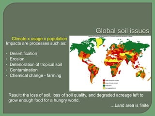 Climate x usage x population
Impacts are processes such as:
•
•
•
•
•

Desertification
Erosion
Deterioration of tropical soil
Contamination
Chemical change - farming

Result: the loss of soil, loss of soil quality, and degraded acreage left to
grow enough food for a hungry world.
…Land area is finite

 