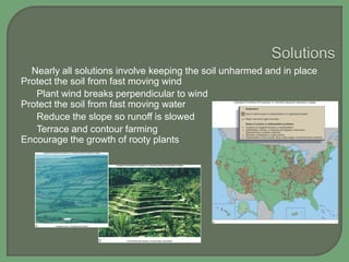 Nearly all solutions involve keeping the soil unharmed and in place
Protect the soil from fast moving wind
Plant wind breaks perpendicular to wind
Protect the soil from fast moving water
Reduce the slope so runoff is slowed
Terrace and contour farming
Encourage the growth of rooty plants

 