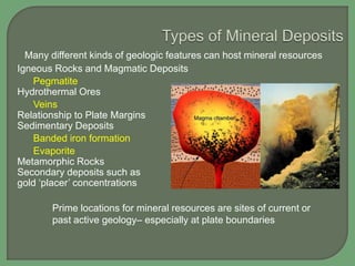 Many different kinds of geologic features can host mineral resources
Igneous Rocks and Magmatic Deposits
Pegmatite
Hydrothermal Ores
Veins
Relationship to Plate Margins
Sedimentary Deposits
Banded iron formation
Evaporite
Metamorphic Rocks
Secondary deposits such as
gold „placer‟ concentrations
Prime locations for mineral resources are sites of current or
past active geology– especially at plate boundaries

 