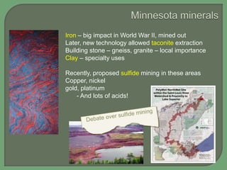 Iron – big impact in World War II, mined out
Later, new technology allowed taconite extraction
Building stone – gneiss, granite – local importance
Clay – specialty uses
Recently, proposed sulfide mining in these areas
Copper, nickel
gold, platinum
- And lots of acids!

 