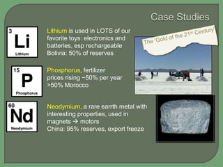 Lithium is used in LOTS of our
favorite toys: electronics and
batteries, esp rechargeable
Bolivia: 50% of reserves
Phosphorus, fertilizer
prices rising ~50% per year
>50% Morocco

Neodymium, a rare earrth metal with
interesting properties, used in
magnets  motors
China: 95% reserves, export freeze

 