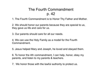 The Fourth Commandment
                        p. 42
1. The Fourth Commandment is to Honor Thy Father and Mother.

2. We should honor our parents because they are special to us,
they gave us life and care for us.

3. Our parents should care for all our needs.

4. We can use the Holy Family as a model for the Fourth
Commandment.

5. Jesus helped Mary and Joseph, he loved and obeyed them.

6. To honor the 4th commandment, I can help, honor, obey my
parents, and listen to my parents & teachers.

7. We honor those with the lawful authority to protect us.
 