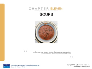 C H A P T E R ELEVEN

                                                      SOUPS




                      “                 A first-rate soup is more creative than a second-rate painting.
                                                      – Abraham Maslow, American psychologist (1908 - 1970)




                                                                                                         ”
                                                                                                   Copyright ©2011 by Pearson Education, Inc.
On Cooking: A Textbook of Culinary Fundamentals, 5e
                                                                                                               publishing as Pearson [imprint]
Labensky • Hause • Martel
 