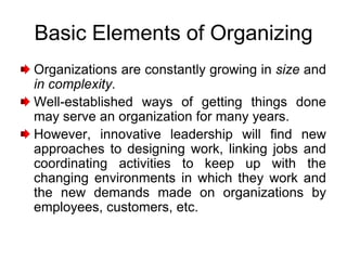 Basic Elements of Organizing
Organizations are constantly growing in size and
in complexity.
Well-established ways of getting things done
may serve an organization for many years.
However, innovative leadership will find new
approaches to designing work, linking jobs and
coordinating activities to keep up with the
changing environments in which they work and
the new demands made on organizations by
employees, customers, etc.
 