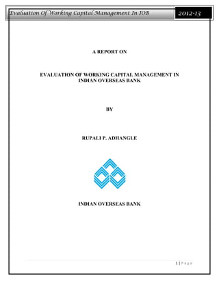 Evaluation Of Working Capital Management In IOB     2012-13




                           A REPORT ON



          EVALUATION OF WORKING CAPITAL MANAGEMENT IN
                      INDIAN OVERSEAS BANK




                                BY




                        RUPALI P. ADHANGLE




                       INDIAN OVERSEAS BANK




                                                   1|Page
 
