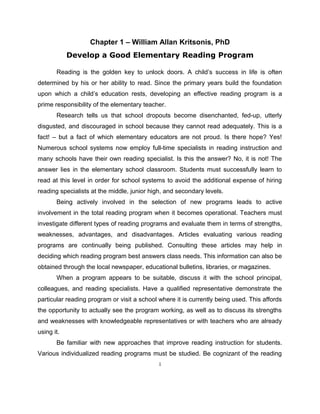 Chapter 1 – William Allan Kritsonis, PhD
Develop a Good Elementary Reading Program
Reading is the golden key to unlock doors. A child’s success in life is often
determined by his or her ability to read. Since the primary years build the foundation
upon which a child’s education rests, developing an effective reading program is a
prime responsibility of the elementary teacher.
Research tells us that school dropouts become disenchanted, fed-up, utterly
disgusted, and discouraged in school because they cannot read adequately. This is a
fact! – but a fact of which elementary educators are not proud. Is there hope? Yes!
Numerous school systems now employ full-time specialists in reading instruction and
many schools have their own reading specialist. Is this the answer? No, it is not! The
answer lies in the elementary school classroom. Students must successfully learn to
read at this level in order for school systems to avoid the additional expense of hiring
reading specialists at the middle, junior high, and secondary levels.
Being actively involved in the selection of new programs leads to active
involvement in the total reading program when it becomes operational. Teachers must
investigate different types of reading programs and evaluate them in terms of strengths,
weaknesses, advantages, and disadvantages. Articles evaluating various reading
programs are continually being published. Consulting these articles may help in
deciding which reading program best answers class needs. This information can also be
obtained through the local newspaper, educational bulletins, libraries, or magazines.
When a program appears to be suitable, discuss it with the school principal,
colleagues, and reading specialists. Have a qualified representative demonstrate the
particular reading program or visit a school where it is currently being used. This affords
the opportunity to actually see the program working, as well as to discuss its strengths
and weaknesses with knowledgeable representatives or with teachers who are already
using it.
Be familiar with new approaches that improve reading instruction for students.
Various individualized reading programs must be studied. Be cognizant of the reading
1
 