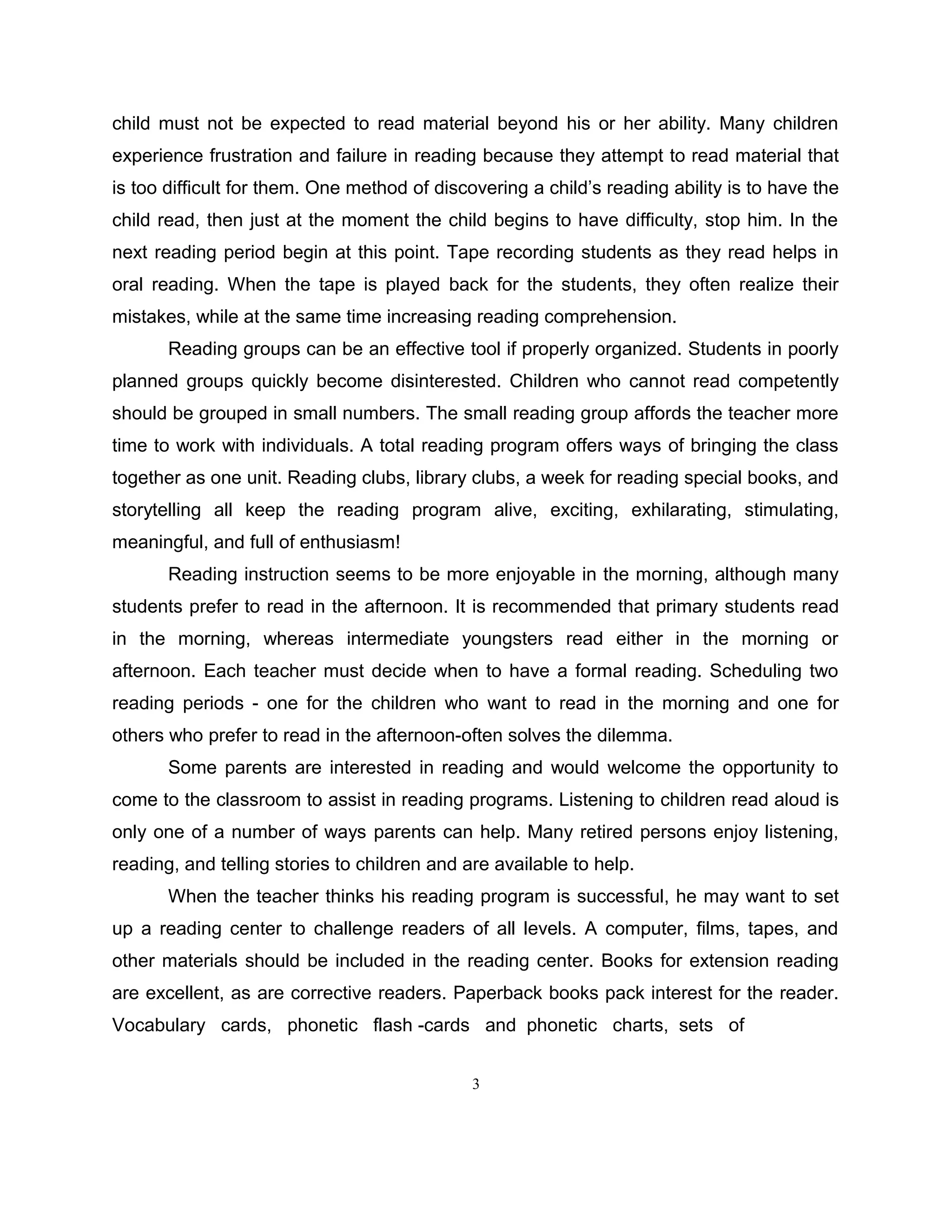 child must not be expected to read material beyond his or her ability. Many children
experience frustration and failure in reading because they attempt to read material that
is too difficult for them. One method of discovering a child’s reading ability is to have the
child read, then just at the moment the child begins to have difficulty, stop him. In the
next reading period begin at this point. Tape recording students as they read helps in
oral reading. When the tape is played back for the students, they often realize their
mistakes, while at the same time increasing reading comprehension.
Reading groups can be an effective tool if properly organized. Students in poorly
planned groups quickly become disinterested. Children who cannot read competently
should be grouped in small numbers. The small reading group affords the teacher more
time to work with individuals. A total reading program offers ways of bringing the class
together as one unit. Reading clubs, library clubs, a week for reading special books, and
storytelling all keep the reading program alive, exciting, exhilarating, stimulating,
meaningful, and full of enthusiasm!
Reading instruction seems to be more enjoyable in the morning, although many
students prefer to read in the afternoon. It is recommended that primary students read
in the morning, whereas intermediate youngsters read either in the morning or
afternoon. Each teacher must decide when to have a formal reading. Scheduling two
reading periods - one for the children who want to read in the morning and one for
others who prefer to read in the afternoon-often solves the dilemma.
Some parents are interested in reading and would welcome the opportunity to
come to the classroom to assist in reading programs. Listening to children read aloud is
only one of a number of ways parents can help. Many retired persons enjoy listening,
reading, and telling stories to children and are available to help.
When the teacher thinks his reading program is successful, he may want to set
up a reading center to challenge readers of all levels. A computer, films, tapes, and
other materials should be included in the reading center. Books for extension reading
are excellent, as are corrective readers. Paperback books pack interest for the reader.
Vocabulary cards, phonetic flash -cards and phonetic charts, sets of
3
 