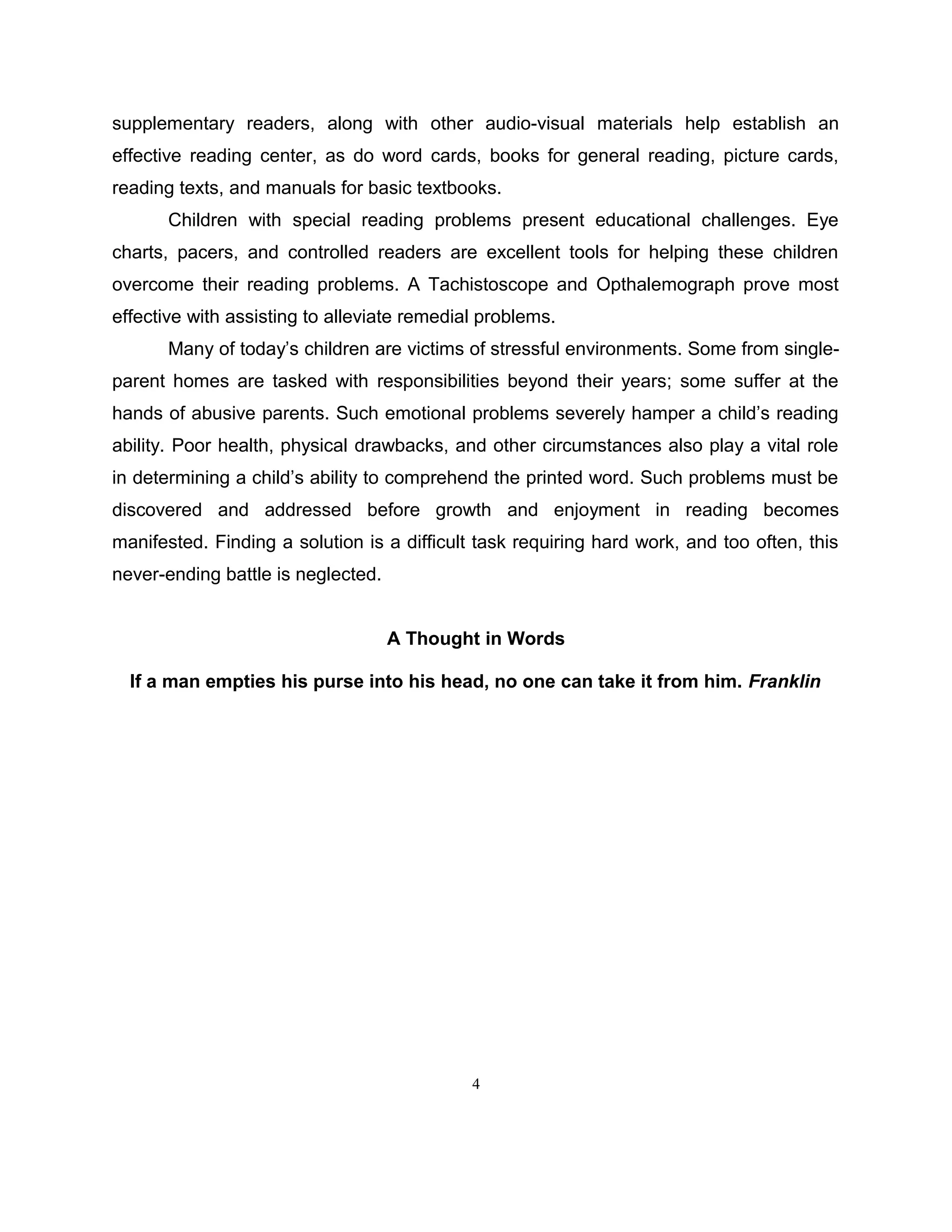 supplementary readers, along with other audio-visual materials help establish an
effective reading center, as do word cards, books for general reading, picture cards,
reading texts, and manuals for basic textbooks.
Children with special reading problems present educational challenges. Eye
charts, pacers, and controlled readers are excellent tools for helping these children
overcome their reading problems. A Tachistoscope and Opthalemograph prove most
effective with assisting to alleviate remedial problems.
Many of today’s children are victims of stressful environments. Some from single-
parent homes are tasked with responsibilities beyond their years; some suffer at the
hands of abusive parents. Such emotional problems severely hamper a child’s reading
ability. Poor health, physical drawbacks, and other circumstances also play a vital role
in determining a child’s ability to comprehend the printed word. Such problems must be
discovered and addressed before growth and enjoyment in reading becomes
manifested. Finding a solution is a difficult task requiring hard work, and too often, this
never-ending battle is neglected.
A Thought in Words
If a man empties his purse into his head, no one can take it from him. Franklin
4
 