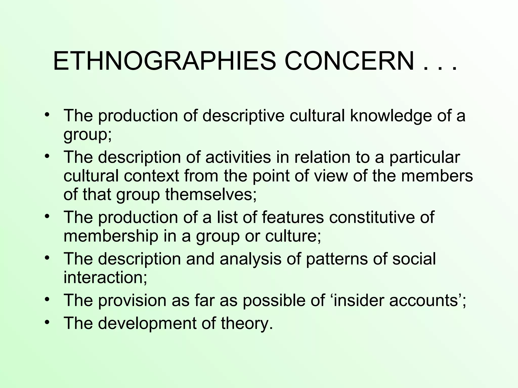 ETHNOGRAPHIES CONCERN . . .
• The production of descriptive cultural knowledge of a
group;
• The description of activities in relation to a particular
cultural context from the point of view of the members
of that group themselves;
• The production of a list of features constitutive of
membership in a group or culture;
• The description and analysis of patterns of social
interaction;
• The provision as far as possible of ‘insider accounts’;
• The development of theory.
 