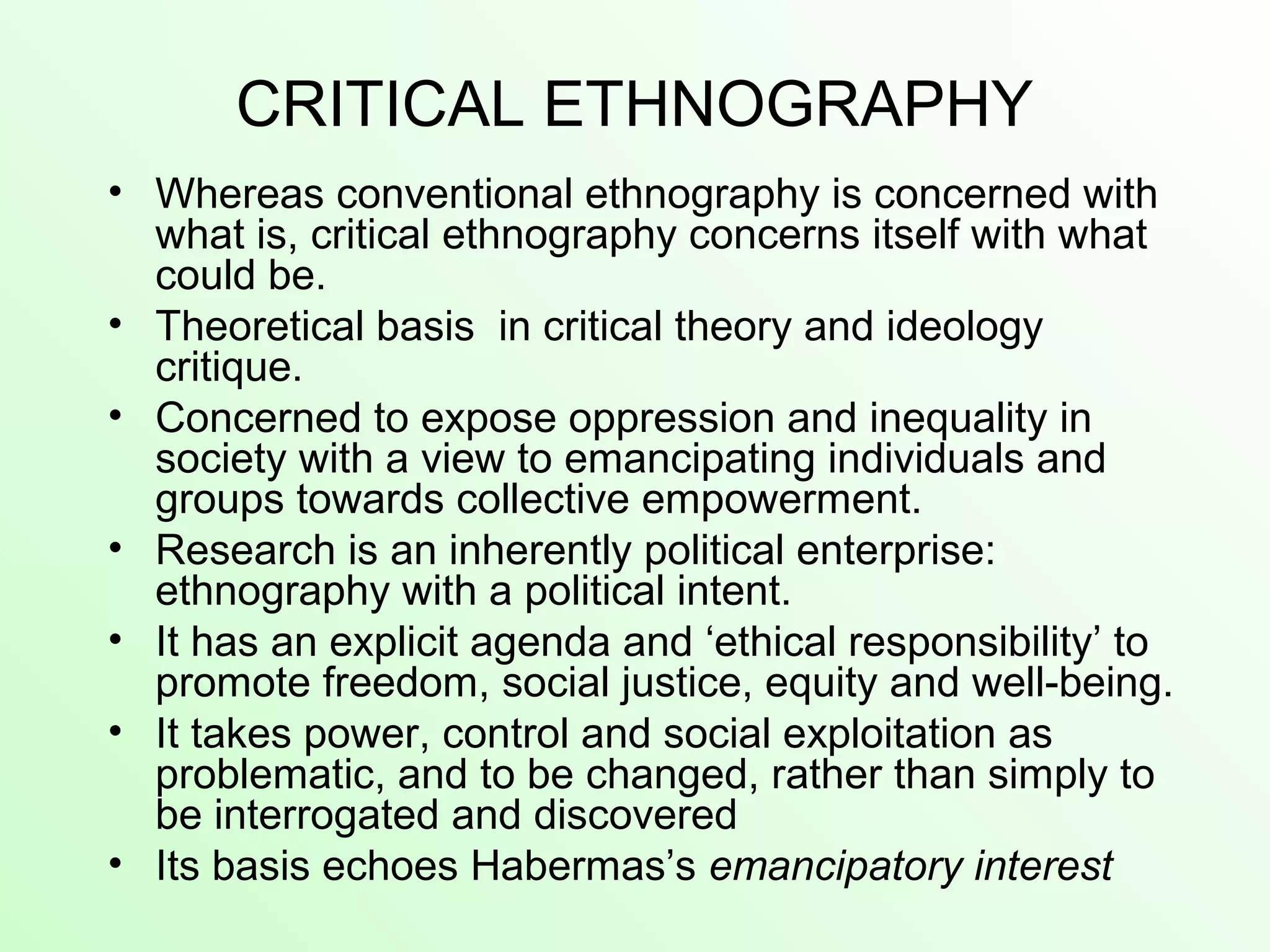 CRITICAL ETHNOGRAPHY
• Whereas conventional ethnography is concerned with
what is, critical ethnography concerns itself with what
could be.
• Theoretical basis in critical theory and ideology
critique.
• Concerned to expose oppression and inequality in
society with a view to emancipating individuals and
groups towards collective empowerment.
• Research is an inherently political enterprise:
ethnography with a political intent.
• It has an explicit agenda and ‘ethical responsibility’ to
promote freedom, social justice, equity and well-being.
• It takes power, control and social exploitation as
problematic, and to be changed, rather than simply to
be interrogated and discovered
• Its basis echoes Habermas’s emancipatory interest
 