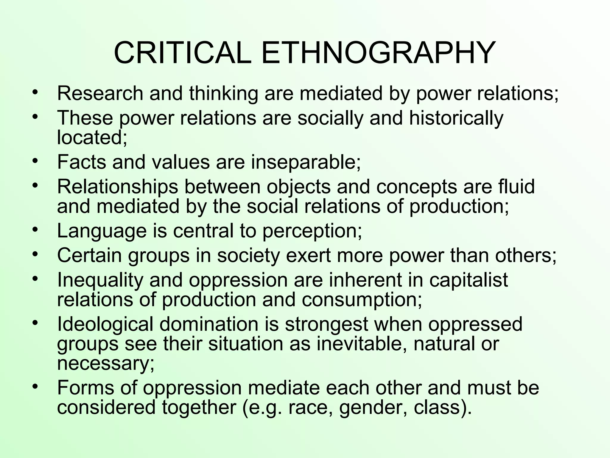 CRITICAL ETHNOGRAPHY
• Research and thinking are mediated by power relations;
• These power relations are socially and historically
located;
• Facts and values are inseparable;
• Relationships between objects and concepts are fluid
and mediated by the social relations of production;
• Language is central to perception;
• Certain groups in society exert more power than others;
• Inequality and oppression are inherent in capitalist
relations of production and consumption;
• Ideological domination is strongest when oppressed
groups see their situation as inevitable, natural or
necessary;
• Forms of oppression mediate each other and must be
considered together (e.g. race, gender, class).
 