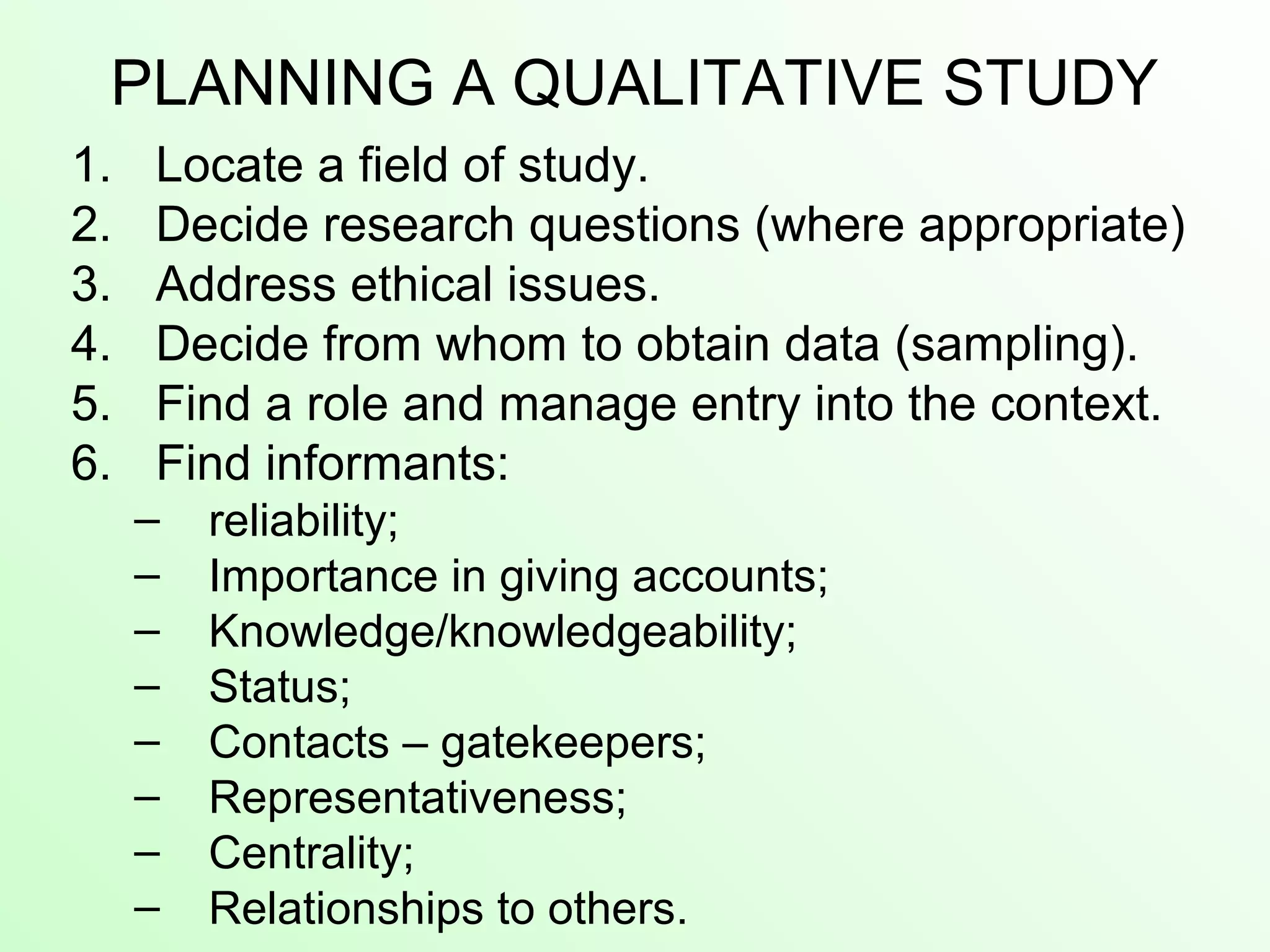PLANNING A QUALITATIVE STUDY
1. Locate a field of study.
2. Decide research questions (where appropriate)
3. Address ethical issues.
4. Decide from whom to obtain data (sampling).
5. Find a role and manage entry into the context.
6. Find informants:
– reliability;
– Importance in giving accounts;
– Knowledge/knowledgeability;
– Status;
– Contacts – gatekeepers;
– Representativeness;
– Centrality;
– Relationships to others.
 