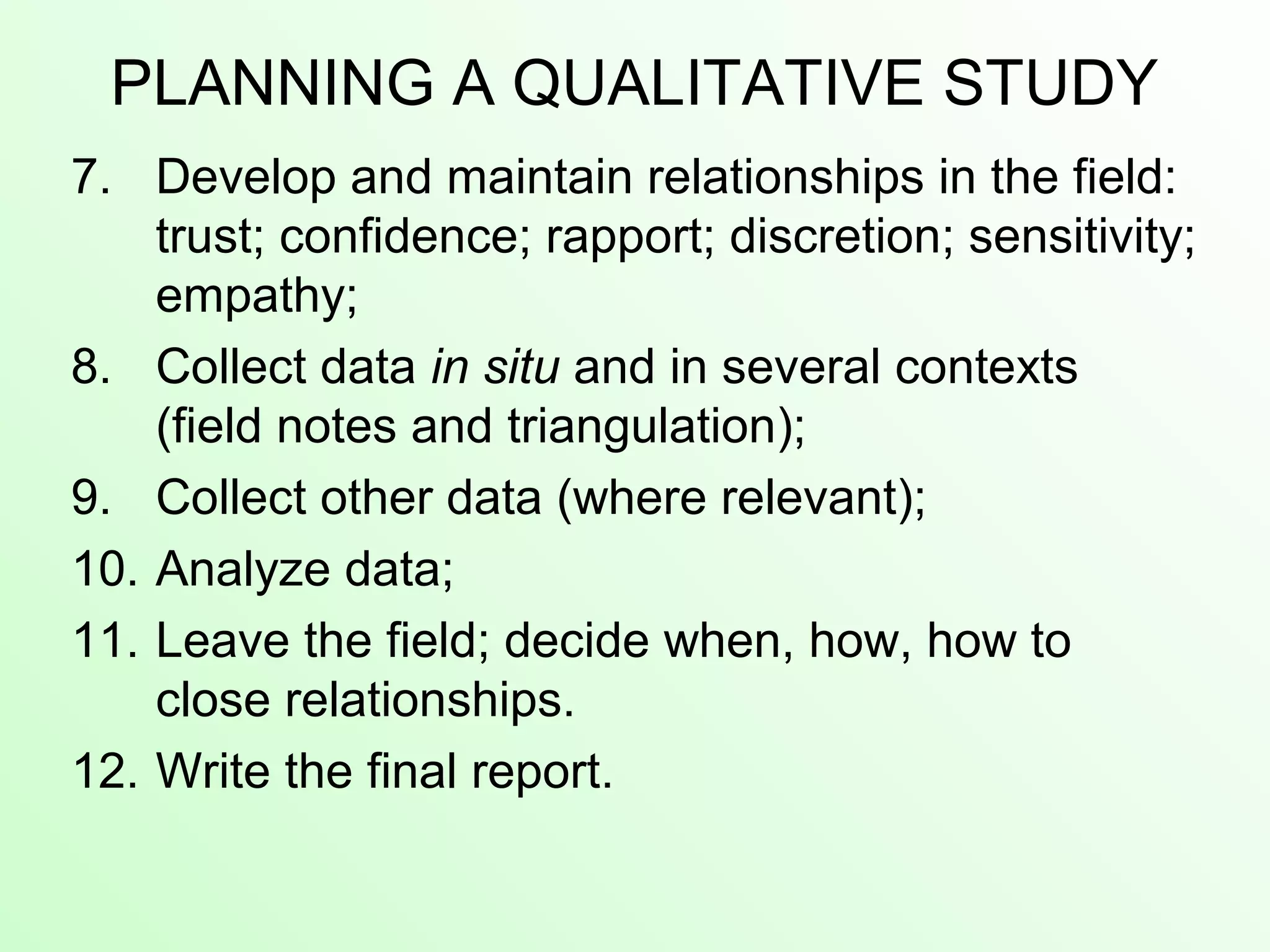 PLANNING A QUALITATIVE STUDY
7. Develop and maintain relationships in the field:
trust; confidence; rapport; discretion; sensitivity;
empathy;
8. Collect data in situ and in several contexts
(field notes and triangulation);
9. Collect other data (where relevant);
10. Analyze data;
11. Leave the field; decide when, how, how to
close relationships.
12. Write the final report.
 