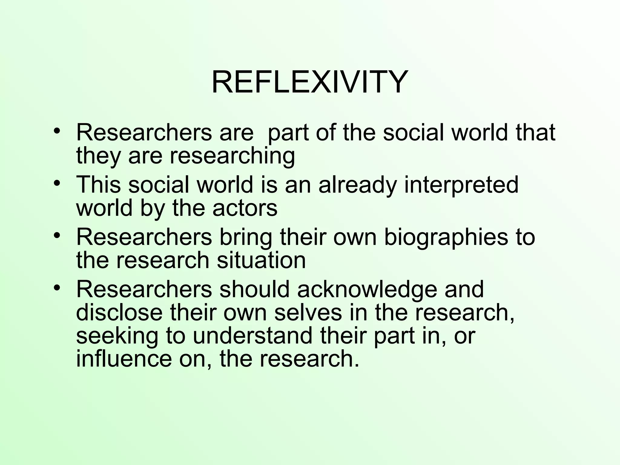 REFLEXIVITY
• Researchers are part of the social world that
they are researching
• This social world is an already interpreted
world by the actors
• Researchers bring their own biographies to
the research situation
• Researchers should acknowledge and
disclose their own selves in the research,
seeking to understand their part in, or
influence on, the research.
 