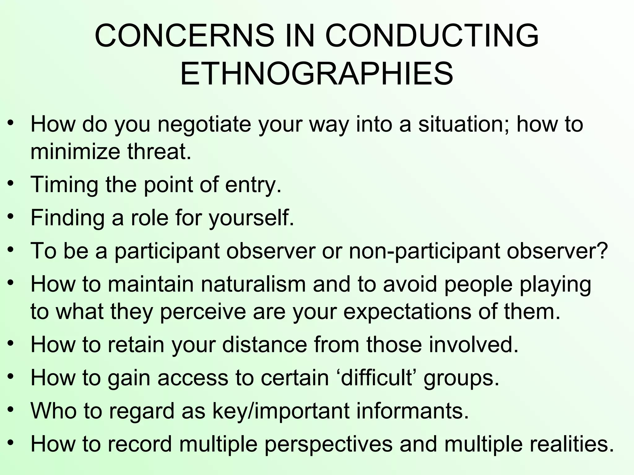 CONCERNS IN CONDUCTING
ETHNOGRAPHIES
• How do you negotiate your way into a situation; how to
minimize threat.
• Timing the point of entry.
• Finding a role for yourself.
• To be a participant observer or non-participant observer?
• How to maintain naturalism and to avoid people playing
to what they perceive are your expectations of them.
• How to retain your distance from those involved.
• How to gain access to certain ‘difficult’ groups.
• Who to regard as key/important informants.
• How to record multiple perspectives and multiple realities.
 