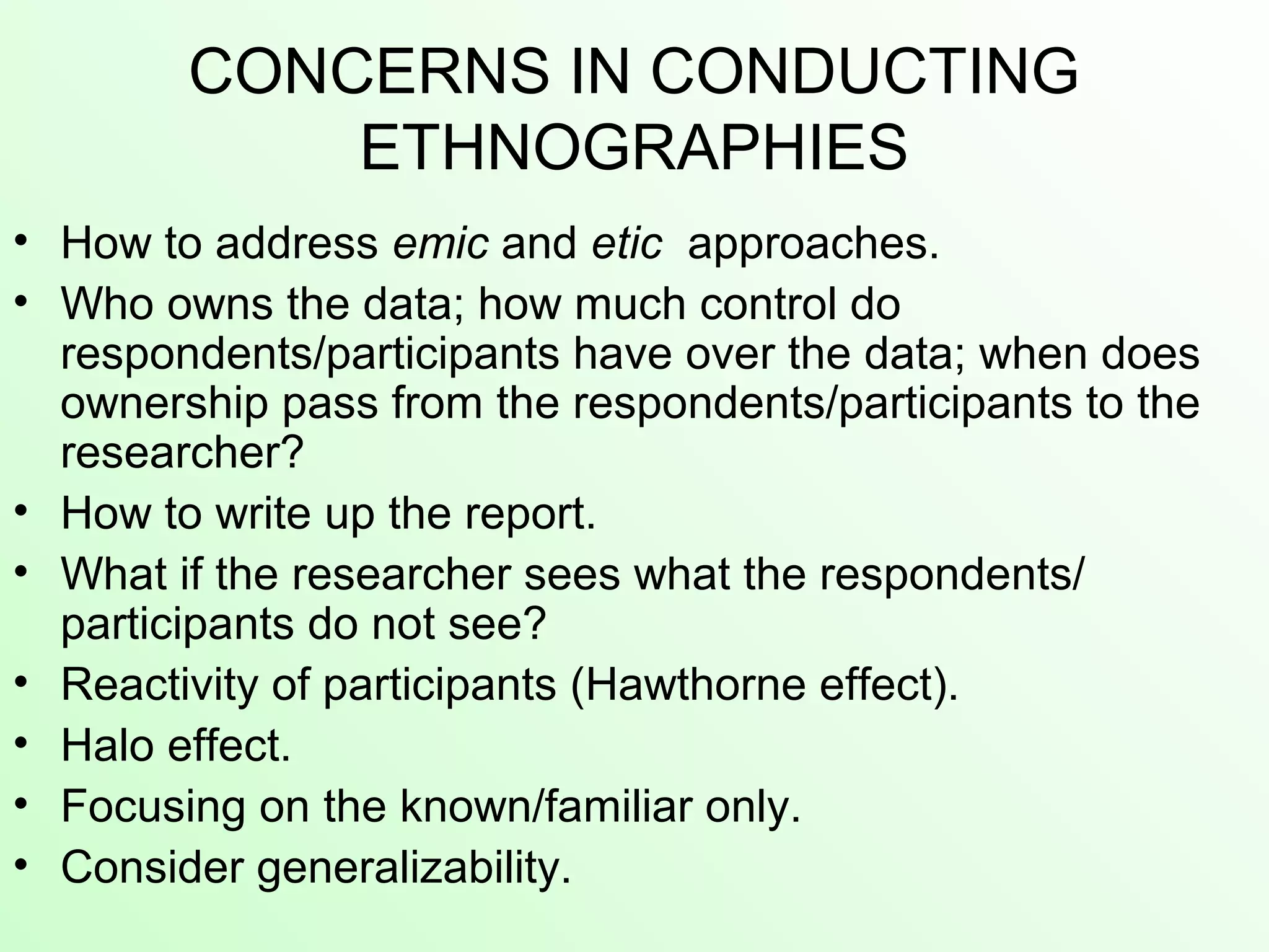 CONCERNS IN CONDUCTING
ETHNOGRAPHIES
• How to address emic and etic approaches.
• Who owns the data; how much control do
respondents/participants have over the data; when does
ownership pass from the respondents/participants to the
researcher?
• How to write up the report.
• What if the researcher sees what the respondents/
participants do not see?
• Reactivity of participants (Hawthorne effect).
• Halo effect.
• Focusing on the known/familiar only.
• Consider generalizability.
 