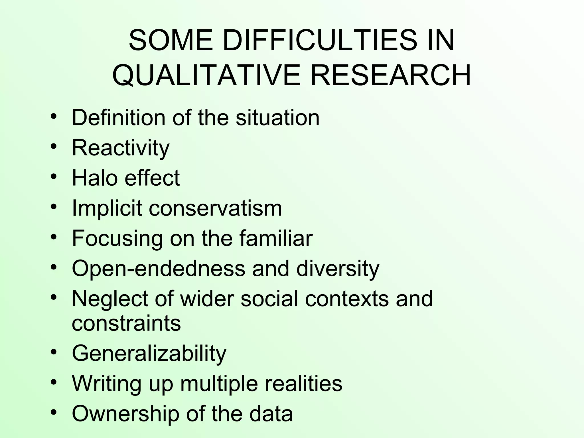 SOME DIFFICULTIES IN
QUALITATIVE RESEARCH
• Definition of the situation
• Reactivity
• Halo effect
• Implicit conservatism
• Focusing on the familiar
• Open-endedness and diversity
• Neglect of wider social contexts and
constraints
• Generalizability
• Writing up multiple realities
• Ownership of the data
 