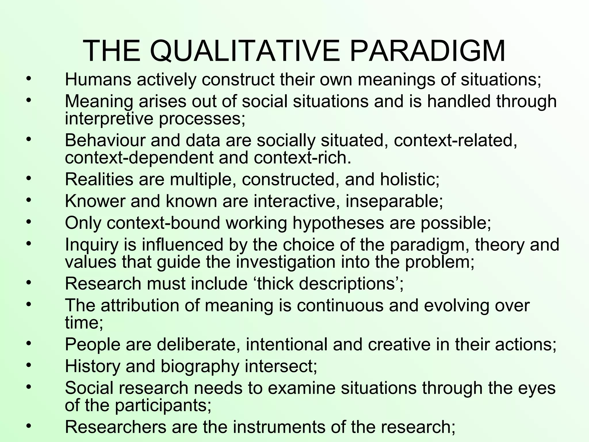 THE QUALITATIVE PARADIGM
• Humans actively construct their own meanings of situations;
• Meaning arises out of social situations and is handled through
interpretive processes;
• Behaviour and data are socially situated, context-related,
context-dependent and context-rich.
• Realities are multiple, constructed, and holistic;
• Knower and known are interactive, inseparable;
• Only context-bound working hypotheses are possible;
• Inquiry is influenced by the choice of the paradigm, theory and
values that guide the investigation into the problem;
• Research must include ‘thick descriptions’;
• The attribution of meaning is continuous and evolving over
time;
• People are deliberate, intentional and creative in their actions;
• History and biography intersect;
• Social research needs to examine situations through the eyes
of the participants;
• Researchers are the instruments of the research;
 