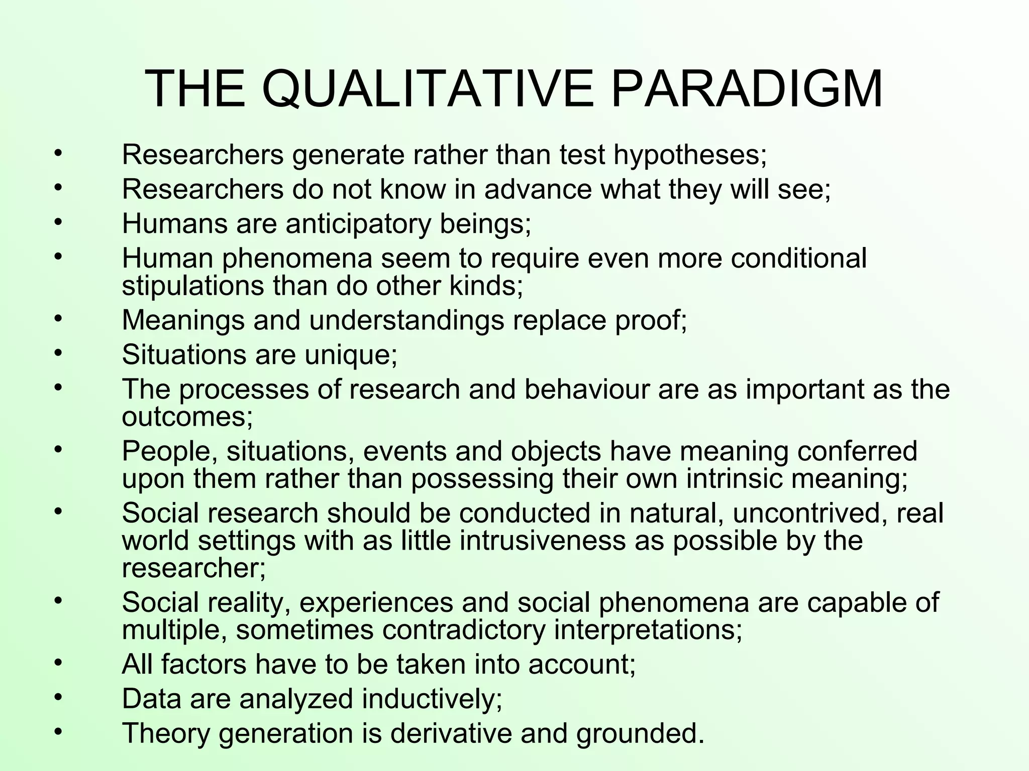 THE QUALITATIVE PARADIGM
• Researchers generate rather than test hypotheses;
• Researchers do not know in advance what they will see;
• Humans are anticipatory beings;
• Human phenomena seem to require even more conditional
stipulations than do other kinds;
• Meanings and understandings replace proof;
• Situations are unique;
• The processes of research and behaviour are as important as the
outcomes;
• People, situations, events and objects have meaning conferred
upon them rather than possessing their own intrinsic meaning;
• Social research should be conducted in natural, uncontrived, real
world settings with as little intrusiveness as possible by the
researcher;
• Social reality, experiences and social phenomena are capable of
multiple, sometimes contradictory interpretations;
• All factors have to be taken into account;
• Data are analyzed inductively;
• Theory generation is derivative and grounded.
 