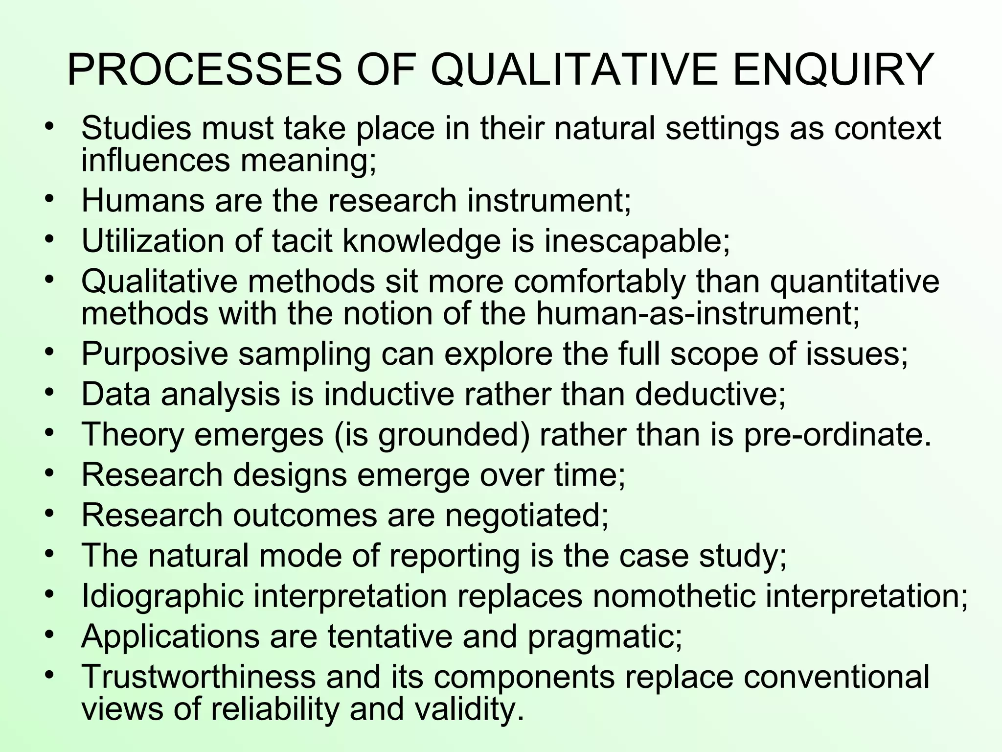 PROCESSES OF QUALITATIVE ENQUIRY
• Studies must take place in their natural settings as context
influences meaning;
• Humans are the research instrument;
• Utilization of tacit knowledge is inescapable;
• Qualitative methods sit more comfortably than quantitative
methods with the notion of the human-as-instrument;
• Purposive sampling can explore the full scope of issues;
• Data analysis is inductive rather than deductive;
• Theory emerges (is grounded) rather than is pre-ordinate.
• Research designs emerge over time;
• Research outcomes are negotiated;
• The natural mode of reporting is the case study;
• Idiographic interpretation replaces nomothetic interpretation;
• Applications are tentative and pragmatic;
• Trustworthiness and its components replace conventional
views of reliability and validity.
 